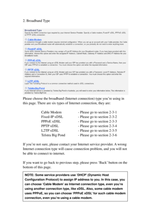 Page 3324 
2. Broadband Type 
 
 
Please choose the broadband (Internet connection) type you’re using in 
this page. There are s i x types of Internet connection, they are: 
 
Cable Modem   - Please go to section 2-3-1 
F i x e d-IP xDSL   - Please go to section 2-3-2 
PPPoE xDSL   - Please go to section 2-3-3 
PPTP xDSL    - Please go to section 2-3-4 
L2TP xDSL    - Please go to section 2-3-5 
Telstra Big Pond   - Please go to section 2-3-6 
 
I f   y o u’re not sure, please contact your Internet service...