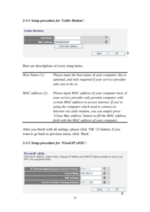 Page 3425 
2-3-1 Setup procedure for ‘Cable Modem’: 
 
 
 
Here are descriptions of every setup items: 
 
Host Name (1):   Please input the host name of your computer, this is 
    optional, and only required if your s e r v i c e   p ro v i d e r 
      asks you to do so.  
 
MAC address (2):  Please input MAC address of your computer h e r e, if 
your service provider only permits computer with 
certain MAC address to access internet. If you’r e  
using the computer which used to connect to 
Internet via...