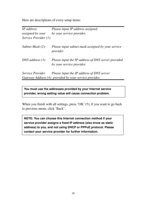 Page 3526 
Here are descriptions of every setup items: 
 
IP address    Please input IP address assigned 
assigned by your  by your service provider. 
Service Provider (1):  
 
Subnet Mask (2):  Please input subnet mask assigned by your service 
p ro v i d e r   
 
DNS address (3):  Please input the IP address of DNS server provided 
by your service provider. 
 
Service Provider  Please input the IP address of DNS server 
Gateway Address (4): provided by your service provider. 
 
 
 
 
 
When you finish with...