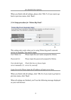 Page 4132 
for detailed descriptions. 
 
When you finish with all settings, please click ‘OK (7); if you want to go 
back to previous menu, click ‘Back’. 
 
 
2-3-6 Setup procedure for ‘Telstra Big P o n d’: 
 
 
 
This setting only works when you’re using Telstra big pond’s network 
service in Australia. You need to input: 
User Name (1):   Please input the user name assigned by Telstra. 
 
Password (2):   Please input the password assigned by Telstra. 
 
User decide login    Check this box to choose login...