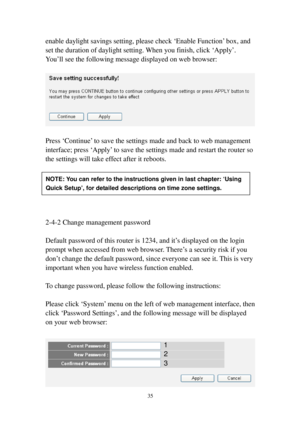 Page 4435 
enable daylight savings setting, please check ‘Enable Function’ box, and 
set the duration of daylight setting. When you finish, click ‘Apply’. 
Y o u’ll see the following message displayed on web browser: 
 
 
 
Press ‘Continue’ to save the settings made and back to web management 
interface; press ‘Apply’ to save the settings made and restart the router so 
the settings will take effect after it reboots. 
 
 
 
 
 
 
2-4-2 Change management password 
 
Default password of this router is 1234, and...