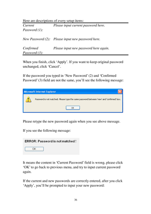 Page 4536 
Here are descriptions of every setup items: 
C u r r e n t     Please input current password here. 
Password (1):  
 
New Password (2):  Please input new password here. 
 
Confirmed    Please input new password here again. 
Password (3):  
 
When you finish, click ‘Apply’. If you want to keep original password 
unchanged, click ‘Cancel’. 
 
If the password you typed in ‘New Password’ (2) and ‘Confirmed 
Password’ (3) field are not the same, you’ll see the following message: 
 
 
 
Please retype the...