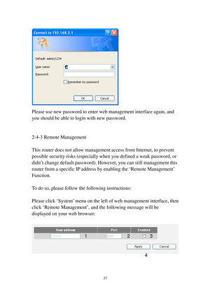 Page 4637 
 
Please use new password to enter web management interface again, and 
you should be able to login with new password. 
 
 
2-4-3 Remote Management 
 
This router does not allow management access from Internet, to prevent 
possible security risks (especially when you defined a weak password, or 
didn’t change default password). However, you can still management this 
router from a specific IP address by enabling the ‘Remote Management’ 
Function. 
 
To do so, please follow the following instructions:...