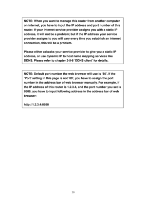 Page 4839 
 
 
 
 
 
 
 
 
 
 
 
 
 
 
 
 
 
 
 
 
 
 
 
 
 
 
 
 
 
 
 
NOTE: When you want to manage this router from another computer 
on internet, you have to input the IP address and port number of this 
router. I f   y o ur Internet service provider assigns you with a static IP 
address, it will not be a problem; but if the IP address your service 
provider assigns to you will vary every time you establish an internet 
connection, this will be a problem.  
 
Please either askasks your service provider to...