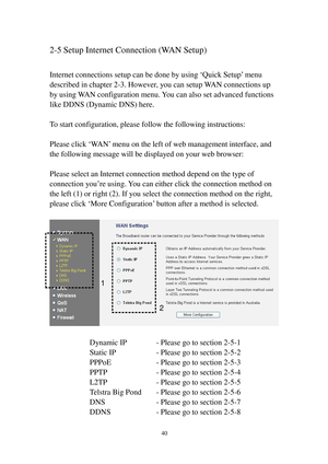 Page 4940 
2-5 Setup Internet Connection (WAN Setup) 
 
Internet connections setup can be done by using ‘Quick Setup’ menu 
described in chapter 2-3. However, you can setup WAN connections up 
by using WAN configuration menu. You can also set advanced functions 
like DDNS (Dynamic DNS) here. 
 
To start configuration, please follow the following instructions: 
 
Please click ‘W A N’ menu on the left of web management interface, and 
the following message will be displayed on your web browser: 
 
Please select...