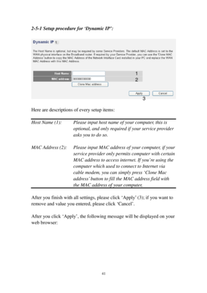 Page 5041 
2-5-1 Setup procedure for ‘Dynamic IP’: 
 
 
 
Here are descriptions of every setup items: 
 
Host Name (1):  Please input host name of your computer, this is 
optional, and only required if your service provider 
asks you to do so.  
 
MAC Address (2):  Please input MAC address of your computer, if your 
service provider only permits computer with certain 
MAC address to access internet. If you’re using the 
computer which used to connect to Internet via 
cable modem, you can simply press ‘Clone Mac...