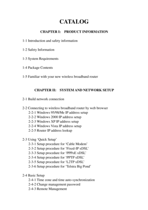 Page 6CATALOG 
 
CHAPTER I:  PRODUCT INFORMATION 
 
1-1 Introduction and safety information 
 
1-2 Safety Information 
 
1-3 System Requirements 
 
1-4 Package Contents 
 
1-5 Familiar with your new wireless broadband router 
 
 
CHAPTER II:  SYSTEM AND NETWORK SETUP 
 
2-1 Build network connection 
 
2-2 Connecting to wireless broadband router by web browser 
 2-2-1 W indows 95/98/Me IP address setup 
 2-2-2 W indows 2000 IP address setup 
 2-2-3 W indows XP IP address setup 
 2-2-4 W indows Vista IP address...