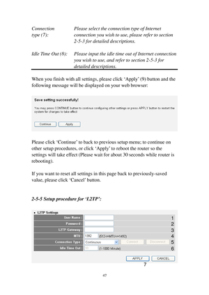Page 5647 
Connection    Please select the connection type of Internet 
type (7) :   connection you wish to use, please refer to section 
2-5-3 for detailed descriptions. 
 
Idle Time Out (8):  Please input the idle time out of Internet connection 
you wish to use, and refer to section 2-5-3 for 
detailed descriptions. 
 
When you finish with all settings, please click ‘Apply’ (9) button and the 
following message will be displayed on your web browser: 
 
 
 
Please click ‘Continue’ to back to previous setup...