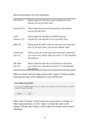 Page 5748 
 
Here are descriptions of every setup items: 
 
User ID (1):  Please input user ID (user name) assigned by your 
I n t e r n e t   s e r v i c e   p ro v i d e r   h e re . 
 
Password (2):  Please input the password assigned by your Internet 
s e r v i c e   p ro v i d e r   h e re . 
 
L2TP   Please input the IP address of PPTP gateway  
Gateway (3):  assigned by your Internet service provider here. 
 
MTU (4):  Please input the MTU value of your network connection 
here. If you don’t know, you...