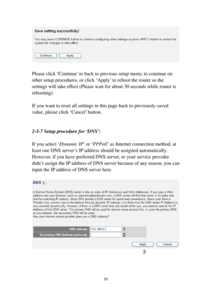 Page 5950 
 
 
Please click ‘Continue’ to back to previous setup menu; to continue on 
other setup procedures, or click ‘Apply’ to reboot the router so the 
settings will take effect (Please wait for about 30 seconds while router is 
rebooting). 
 
If you want to reset all settings in this page back to previously-saved 
value, please click ‘Cancel’ button. 
 
 
2-5-7 Setup procedure for ‘DNS’: 
 
If you select ‘Dynamic IP’ or ‘PPPoE’ as Internet connection method, at 
least one DNS server’s IP address should be...