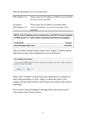 Page 6051 
Here are descriptions of every setup items: 
 
DNS Address (1):  Please input the IP address of DNS server provided 
by your service provider. 
 
Secondary    Please input the IP address of another DNS 
DNS Address (2):  server provided by your service provider, this is 
optional. 
 
 
 
 
 
 
 
After you finish with all settings, please click ‘Apply’ (3) button and the 
following message will be displayed on your web browser: 
 
 
 
Please click ‘Continue’ to back to previous setup menu; to continue...