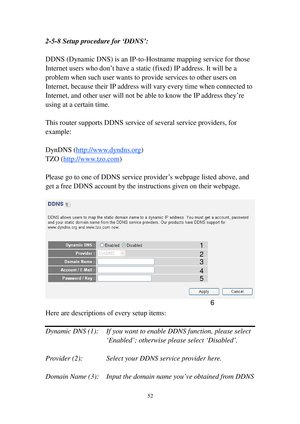 Page 6152 
2-5-8 Setup procedure for ‘DDNS’: 
 
DDNS (Dynamic DNS) is an I P-to-Hostname mapping service for those 
I n t e rnet users who don’t have a static (fixed) IP address. It will be a 
problem when such user wants to provide services to other users on 
Internet, because their IP address will vary every time when connected to 
Internet, and other user will not be able to know the IP address they’re 
using at a certain time. 
 
This router supports DDNS service of several service providers, for 
example:...