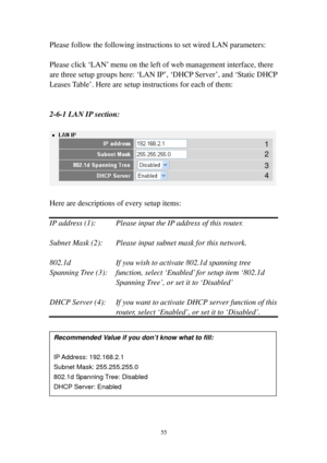 Page 6455 
Please follow the following instructions to set wired LAN parameters: 
 
Please click ‘L A N’ menu on the left of web management interface, there 
are three setup groups here: ‘LAN IP’, ‘DHCP Server’, and ‘Static DHCP 
Leases Table’. Here are setup instructions for each of them: 
 
 
2-6-1 LAN IP s e c t i o n: 
 
 
 
Here are descriptions of every setup items: 
 
IP address (1):   Please input the IP address of this router. 
 
Subnet Mask (2):  Please input subnet mask for this network. 
 
802.1d...