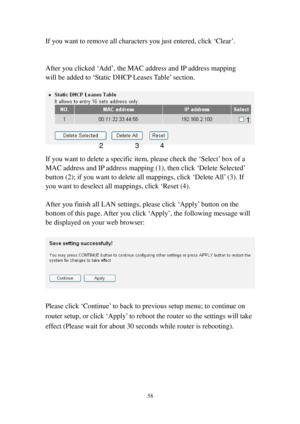 Page 6758 
If you want to remove all characters you just entered, click ‘Clear’. 
 
 
After you clicked ‘Add’, the MAC address and IP address mapping 
will be added to ‘Static DHCP Leases Table’ section. 
 
 
 
If you want to delete a specific item, please check the ‘Select’ box of a 
MAC address and IP address mapping (1), then click ‘Delete Selected’ 
button (2); if you want to delete all mappings, click ‘Delete All’ (3). If 
you want to deselect all mappings, click ‘Reset (4). 
 
After you finish all LAN...