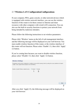 Page 6859 
2-7 Wireless LAN ConfigurationConfigurations 
 
If your computer, PDA, game console, or other network devices which 
is equipped with wireless network interface, you can use the wireless 
function of this router to let them connect to Internet and share 
resources with other computers with wired-LAN connection. You can 
also use the built-in security functions to protect your network from 
being intruded by malicious intruders. 
 
Please follow the following instructions to set wireless parameters:...