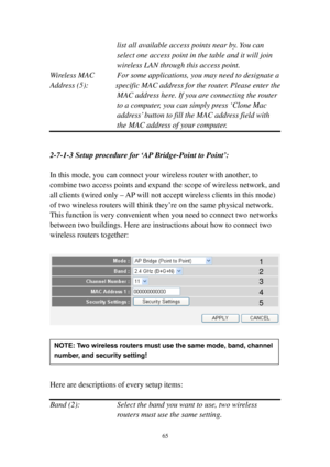 Page 7465 
list all available access points near by. You can 
select one access point in the table and it will join 
wireless LAN through this access point. 
Wireless MAC  For some applications, you may need to designate a  
A d d r e s s (5):       specific MAC address for the router. Please enter the 
MAC address here. If you are connecting the router 
to a computer, you can simply press ‘Clone Mac 
address’ button to fill the MAC address field with 
the MAC address of your comput e r . 
 
 
2-7-1-3 Setup...