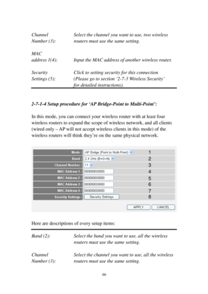 Page 7566 
 
Channel Select the channel you want to use, two wireless 
Number (3): routers must use the same setting. 
 
MAC 
address 1( 4 ): Input the MAC address of another wireless router. 
 
Security  Click to setting security for this connection 
Settings (5): (Please go to section ‘2-7-3  Wi re l e s s   S e c u r i t y’  
for detailed instructions). 
 
 
2-7-1-4 Setup procedure for ‘AP Bridge-Point to Multi-P o i n t’: 
 
In this mode, you can connect your wireless router with at least four 
wireless...