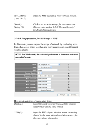 Page 7667 
 
MAC address  Input the MAC address of other wireless routers. 
1 to 4 (4 - 7):  
 
Security  Click to set security settings for this connection 
Setting ( 8 ): (Please go to section ‘2-7-3   Wi re l e s s   S e c u r i t y’  
for detailed instructions). 
 
 
2-7-1-5 S e t u p   p r o c e d u r e   f o r  ‘AP Bridge – WDS’ 
 
In this mode, you can expand the scope of network by combining up to 
four other access points together, and every access point can still accept 
wireless clients....