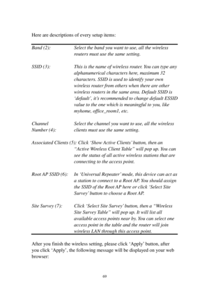 Page 7869 
 
Here are descriptions of every setup items: 
 
Band (2): Select the band you want to use, all the wireless 
routers must use the same setting. 
 
SSID (3): This is the name of wireless router. You can type any 
alphanumerical characters here, maximum 32 
characters. SSID is used to identify your own 
wireless router from others when there a re   o t h e r  
wireless routers in the same area. Default SSID is 
‘default’, it’s recommended to change default ESSID 
value to the one which is meaningful...