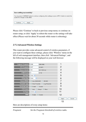 Page 7970 
 
 
Please click ‘Continue’ to back to previous setup menu; to continue on 
router setup, or click ‘Apply’ to reboot the router so the settings will take 
effect (Please wait for about 30 seconds while router is rebooting). 
 
 
2-7-2 Advanced Wireless Settings 
 
This router provides some advanced control of wireless parameters, if 
you want to configure these settings, please click ‘Wireless’ menu on the 
left of web management interface, then click ‘Advanced Settings’, and 
the following message...