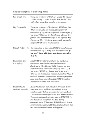 Page 8374 
Here are descriptions of every setup items: 
 
Key Length (2):  T h e r e   a r e   t w o  types of WEP key length: 64-bit and 
128-bit. Using ‘128-bit’ is safer than ’64-bit’, but 
will reduce some data transfer performance. 
 
Key Format (3):  There are two types of key format: ASCII and Hex. 
When you select a key format, the number of 
characters of key will be displayed. For example, if 
y o u   s e l e c t  ’64-bit’ as key length, and ‘H e x’ as key 
format, you’ll see the message at the right...