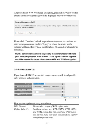 Page 8677 
After you finish WPA Pre-shared key setting, please click ‘Apply’ button 
(5) and the following message will be displayed on your web browser: 
 
 
 
Please click ‘Continue’ to back to previous setup menu; to continue on 
other setup procedures, or click ‘Apply’ to reboot the router so the 
settings will take effect (Please wait for about 30 seconds while router is 
rebooting). 
 
 
 
 
 
 
2-7-3-4 W PA   R A D I U S : 
 
If you have a RADIUS server, this router can work with it and provide 
safer...