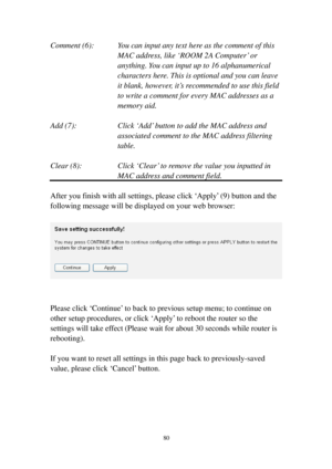 Page 8980 
Comment (6):   You can input any text here as the comment of this  
  MAC address, like ‘ROOM 2A Computer’ or   
  anything. You can input up to 16 alphanumerical  
ch a r a c t e r s   h e re .  This is optional and you can leave  
it blank, however, it’s recommended to use this field  
to write a comment for every MAC addresses as a  
memory aid. 
 
Add (7):  Click ‘Add’ button to add the MAC address and 
associated comment to the MAC address filtering 
table. 
 
C l e a r   (8):  Click ‘C l ear’...