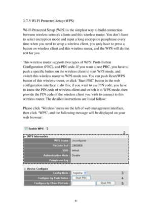 Page 9081 
2-7-5   W i-Fi Protected Setup (WPS) 
 
W i-Fi Protected Setup (WPS) is the simplest way to build connection 
between wireless network clients and this wireless router. You don’t have 
to select encryption mode and input a long encryption passphrase every 
t i m e when you need to setup a wireless client, you only have to press a 
button on wireless client and this wireless router, and the WPS will do the 
rest for you. 
 
This wireless router supports two types of WPS: Push-Button 
C onfiguration...