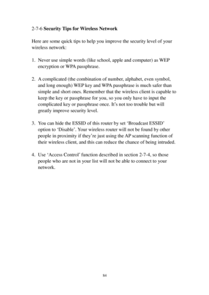 Page 9384 
2-7-6 S e c u r i t y  Ti p s   f o r Wi re l e s s   N e t w o r k 
 
Here are some quick tips to help you improve the security level of your 
wireless network: 
 
1. Never use simple words (like school, apple and computer) as WEP 
encryption or WPA passphrase. 
 
2. A complicated (the combination of number, alphabet, even symbol, 
and long enough) WEP key and WPA passphrase is much safer than 
simple and short ones. Remember that the wireless client is capable to 
keep the key or passphrase for...