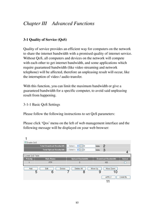 Page 9485 
Chapter III    Advanced Functions 
 
3-1 Quality of Service (QoS) 
 
Quality of service provides an efficient way for computers on the network 
to share the internet bandwidth with a promised quality of internet service. 
Without QoS, all computers and devices on the network will compete 
with each other to get internet bandwidth, and some applications which 
require g u a r a n t e e d bandwidth (like video streaming and network 
telephone) will be affected, therefore an unpleasing result will...