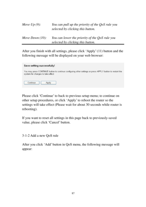 Page 9687 
 
Move Up (9):  You can pull up the priority of the QoS rule you 
selected by clicking this button. 
 
Move Down (10):  You can lower the priority of the QoS rule you 
selected by clicking this button. 
 
After you finish with all settings, please click ‘Apply’ (11) button and the 
following message will be displayed on your web browser: 
 
 
 
Please click ‘Continue’ to back to previous setup menu; to continue on 
other setup procedures, or click ‘Apply’ to reboot the router so the 
settings will...