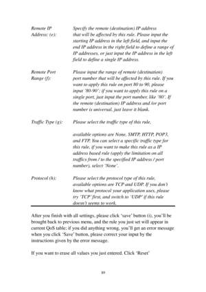 Page 9889 
Remote IP    Specify the remote (destination) IP address 
A d d r ess: (e):  that will be affected by this rule. Please input the 
starting IP address in the left field, and input the 
end IP address in the right field to define a range of 
IP addresses, or just input the IP address in the left 
field to define a single IP address. 
 
Remote Port   Please input the range of remote (destination) 
Range (f): port number that will be affected by this rule. If you 
want to apply this rule on port 80 to...