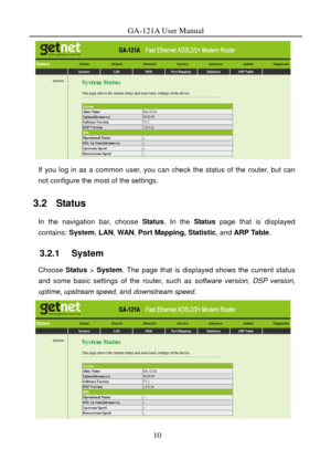 Page 13
GA-121A User Manual 
 
If you log in as a common user, you can check the status of the router, but can 
not configure the most of the settings. 
3.2   Status 
In the navigation bar, choose  Status. In the  Status page that is displayed 
contains:  System, LAN, WAN , Port Mapping, Statistic , and ARP Table . 
3.2.1   System 
Choose Status > System . The page that is displayed shows the current status 
and some basic settings of the router, such as  software version, DSP version, 
uptime , upstream speed...