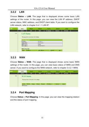 Page 14
GA-121A User Manual 
3.2.2   LAN 
Choose Status > LAN . The page that is displayed shows some basic LAN 
settings of the router. In this page, you can view the LAN IP address, DHCP 
server status, MAC address, and DHCP client  table. If you want to configure the 
LAN network, refer to chapter 
3.4.1.1 LAN IP. 
 
3.2.3   WAN 
Choose  Status > WAN . The page that is displayed shows some basic WAN 
settings of the router. In this page, you can view basic status of WAN and DNS 
server. If you want to...