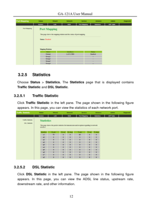 Page 15
GA-121A User Manual 
 
3.2.5   Statistics 
Choose Status > Statistics.  The Statistics  page that is displayed contains 
Traffic Statistic  and DSL Statistic . 
3.2.5.1 Traffic Statistic 
Click Traffic Statistic  in the left pane. The page shown in the following figure 
appears. In this page, you can view the statistics of each network port. 
 
3.2.5.2 DSL Statistic 
Click  DSL Statistic in the left pane. The page shown in the following figure 
appears. In this page, you can view the ADSL line status,...