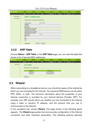 Page 16
GA-121A User Manual 
 
3.2.6   ARP Table 
Choose Status > ARP Table. In the  ARP Table page, you can view the table that 
shows a list of learned MAC addresses. 
 
3.3   Wizard 
When subscribing to a broadband service, you should be aware of the method by 
which you are connected to the Internet. Your physical WAN device can be either 
PPP, ADSL, or both. The technical information about the properties of your 
Internet connection is provided by your Internet Service Provider (ISP). For 
example, your...