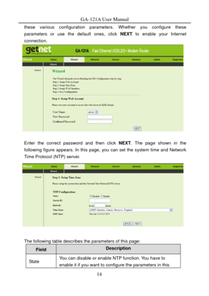 Page 17
GA-121A User Manual 
these various configuration parameters. Whether you configure these 
parameters or use the default ones, click  NEXT to enable your Internet 
connection. 
 
 
Enter the correct password and then click  NEXT. The page shown in the 
following figure appears. In this page, you can set the system time and Network 
Time Protocol (NTP) server. 
 
 
The following table describes the parameters of this page: 
Field Description 
State You can disable or enable NT P function. You have to...