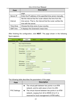 Page 18
GA-121A User Manual 
Description Field 
page. 
Server IP Enter the IP address of the specified time server manually.
Interval 
Set the interval that the router obtains the time from the 
time server. That is, the interval that the router verifies the 
time with the server. 
Time Zone Choose the time zone of your country. 
GMT time It displays the Greenwich mean time. 
 
After finishing the configuration, click  NEXT. The page shown in the following 
figure appears. 
 
 
The following table describes the...