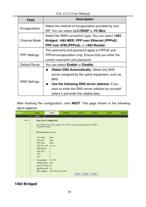 Page 19
GA-121A User Manual 
Description Field 
Encapsulation Select the method of encapsulation provided by your 
ISP. You can select LLC/SNAP or VC-Mux . 
Channel Mode 
Select the WAN connection type. You can select  1483 
Bridged, 1483 MER, PPP over Ethernet (PPPoE) , 
PPP over ATM (PPPoA) , or 1483 Routed . 
PPP Settings 
The username and password apply to PPPoE and 
PPPoA encapsulation only. Ensure that you enter the 
correct username and password. 
Default Route You can select  Enable or Disable . 
DNS...