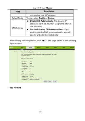 Page 22
GA-121A User Manual 
Description Field 
address that your ISP provides. 
Default Route You can select Enable or Disable . 
DNS Settings 
  Obtain DNS Automatically : The dynamic IP 
address is not fixed. Your ISP assigns the different 
one each time. 
   Use the following DNS server address : If you 
want to enter the DNS server address by yourself, 
select it and enter the related data. 
 
After finishing the configuration, click  NEXT. The page shown in the following 
figure appears. 
 
1483 Routed 
19  