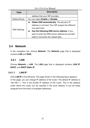 Page 24
GA-121A User Manual 
21 
Field Description 
address that your ISP provides. 
Default Route You can select Enable or Disable . 
DNS Settings 
  Obtain DNS Automatically : The dynamic IP 
address is not fixed. Your ISP assigns the different 
one each time. 
   Use the following DNS server address : If you 
want to enter the DNS server address by yourself, 
select it and enter the related data. 
 
3.4   Network 
In the navigation bar, choose  Network. The  Network  page that is displayed 
contains  LAN and...