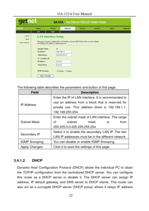 Page 25
GA-121A User Manual 
 
 
The following table describes the parameters and button of this page: 
Field Description 
IP Address 
Enter the IP of LAN interface. It is recommended to 
use an address from a block that is reserved for 
private use. This address block is 192.168.1.1- 
192.168.255.254. 
Subnet Mask 
Enter the subnet mask of LAN interface. The range 
of subnet mask is from 
255.255.0.0-255.255.255.254. 
Secondary IP Select it to enable the secondary LAN IP. The two 
LAN IP addresses must be in...