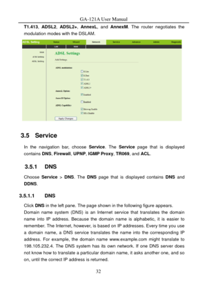 Page 35
GA-121A User Manual 
T1.413, ADSL2, ADSL2+ , AnnexL , and AnnexM . The router negotiates the 
modulation modes with the DSLAM. 
 
3.5   Service 
In the navigation bar, choose  Service. The  Service  page that is displayed 
contains  DNS, Firewall , UPNP, IGMP Proxy , TR069, and ACL. 
3.5.1   DNS 
Choose  Service > DNS . The DNS page that is displayed contains  DNS and 
DDNS . 
3.5.1.1 DNS 
Click DNS  in the left pane.  The page shown in the following figure appears. 
Domain name system (DNS) is an...