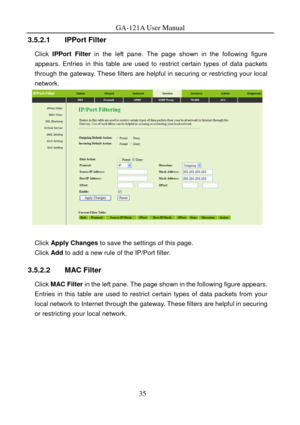 Page 38
GA-121A User Manual 
3.5.2.1 IPPort Filter 
Click IPPort Filter in the left pane. The page shown in the following figure 
appears. Entries in this table are used to restrict certain types of data packets 
through the gateway. These filters are helpful in securing or restricting your local 
network. 
 
 
Click  Apply Changes  to save the settings of this page. 
Click Add to add a new rule of the IP/Port filter. 
3.5.2.2 MAC Filter 
Click MAC Filter  in the left pane. The page shown in the following...