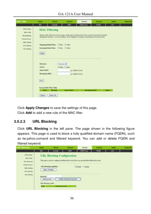 Page 39
GA-121A User Manual 
 
 
Click Apply Changes  to save the settings of this page. 
Click Add to add a new rule of the MAC filter. 
3.5.2.3 URL Blocking 
Click URL Blocking  in the left pane. The page shown in the following figure 
appears. This page is used to block a fully qualified domain name (FQDN), such 
as tw.yahoo.comand and filtered keyword. You can add or delete FQDN and 
filtered keyword. 
 
 
36  