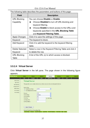 Page 40
GA-121A User Manual 
The following table describes the parameters and buttons of this page: 
Field Description 
URL Blocking 
Capability You can choose Disable or Enable . 
  Choose Disabled  to turn off URL blocking and 
keyword filtering. 
  Choose Enable  to block access to the URLs and 
keywords specified in the  URL Blocking Table 
and  Keyword Filtering Table . 
Apply Changes Click it to save the settings of this page. 
Keyword The keyword to block. 
Add Keyword Click it to add the keyword to the...