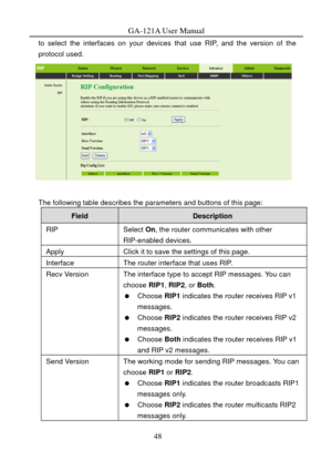 Page 51
GA-121A User Manual 
to select the interfaces on your devices that use RIP, and the version of the 
protocol used. 
 
 
The following table describes the parameters and buttons of this page: 
Field Description 
RIP Select On, the router communicates with other 
RIP-enabled devices. 
Apply Click it to save the settings of this page. 
Interface The router interface that uses RIP. 
Recv Version The interface type to accept RIP messages. You can  choose  RIP1, RIP2 , or Both . 
  Choose RIP1  indicates the...