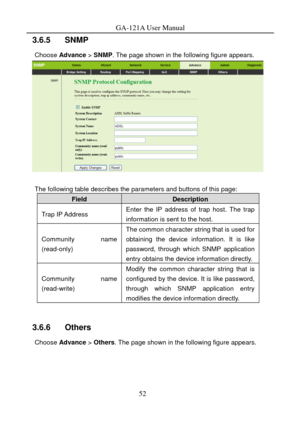 Page 55
GA-121A User Manual 
3.6.5   SNMP 
Choose Advance  > SNMP. The page shown in the following figure appears. 
 
 
The following table describes the parameters and buttons of this page: 
Field Description 
Trap IP Address Enter the IP address of trap host. The trap 
information is sent to the host. 
Community name 
(read-only) 
The common character string that is used for 
obtaining the device information. It is like 
password, through which SNMP application 
entry obtains the device information directly....