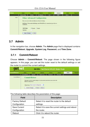 Page 56
GA-121A User Manual 
 
3.7   Admin 
In the navigation bar, choose Admin. The Admin  page that is displayed contains 
Commit/Reboot , Upgrade, System Log , Password, and Time Zone. 
3.7.1   Commit/Reboot 
Choose Admin  > Commit/Reboot. The page shown in the following figure 
appears. In this page, you can set the router reset to the default settings or set 
the router to commit the current settings. 
 
 
The following table describes the parameters of this page: 
Field Description 
Factory Default...