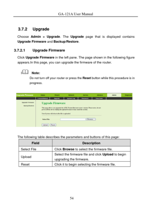 Page 57
GA-121A User Manual 
 
3.7.2   Upgrade 
Choose Admin > Upgrade. The Upgrade  page that is displayed contains 
Upgrade Firmware and  Backup/Restore. 
3.7.2.1 Upgrade Firmware 
Click Upgrade Firmware  in the left pane. The page shown in the following figure 
appears.In this page, you can upgrade the firmware of the router. 
I  Note: 
Do not turn off your router or press the  Reset button while this procedure is in 
progress. 
 
 
The following table describes the parameters and buttons of this page:...